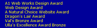 A1 Web Works Design Award 
    Web Design Award
    A Natural Choice Website Award
    Dragon's Lair Award
    Val's Bronze Award
    Ulla's Excellence Award Bronze