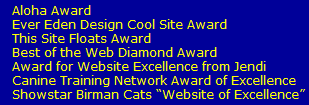 Aloha Award 
   Ever Eden Design Cool Site Award
   This Site Floats Award
   Best of the Web Diamond Award
   Award for Website Excellence from Jendi
   Canine Training Network Award of Excellence
   Showstar Birman Cats Website of Excellence