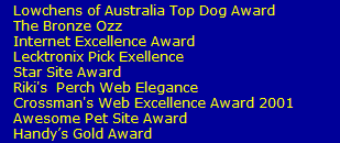 Lowchens of Australia Top Dog Award
   The Bronze Ozz
   Internet Excellence Award
   Lecktronix Pick Exellence
   Star Site Award  
   Riki's  Perch Web Elegance
   Crossman's Web Excellence Award 2001
   Awesome Pet Site Award
   Handys Gold Award