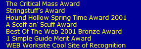 The Critical Mass Award
   Stringstuffs Award
   Hound Hollow Spring Time Award 2001
   A Scoff an Scuff Award
   Best Of The Web 2001 Bronze Award
   1 Simple Guide Merit Award
   WEB Worksite Cool Site of Recognition