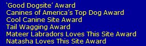 �Good Dogsite� Award 
   Canines of America�s Top Dog Award
   Cool Canine Site Award
   Tail Wagging Award
   Mateer Labradors Loves This Site Award
   Natasha Loves This Site Award