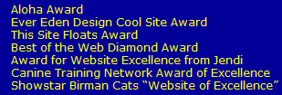 Aloha Award 
   Ever Eden Design Cool Site Award
   This Site Floats Award
   Best of the Web Diamond Award
   Award for Website Excellence from Jendi
   Canine Training Network Award of Excellence
   Showstar Birman Cats �Website of Excellence�