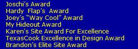 Joschi�s Award
   Hardy  Flap�s  Award  
   Joey�s �Way Cool� Award
   My Hideout Award
   Karen's Site Award For Excellence
   TexasCook Excellence in Design Award
   Brandon�s Elite Site Award
